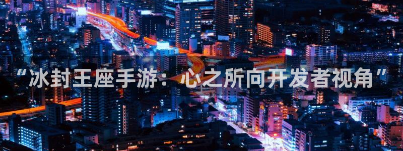 长运娱乐官网官网预测：“冰封王座手游：心之所向开发者视角”